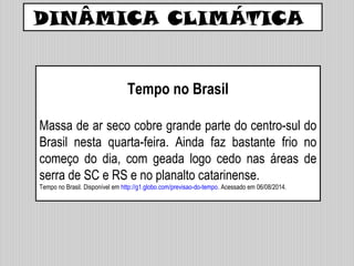 DINÂMICA CLIMÁTICA
Tempo no Brasil
Massa de ar seco cobre grande parte do centro-sul do
Brasil nesta quarta-feira. Ainda faz bastante frio no
começo do dia, com geada logo cedo nas áreas de
serra de SC e RS e no planalto catarinense.
Tempo no Brasil. Disponível em http://g1.globo.com/previsao-do-tempo. Acessado em 06/08/2014.
 