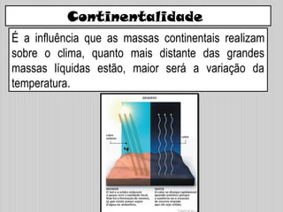 Continentalidade
É a influência que as massas continentais realizam
sobre o clima, quanto mais distante das grandes
massas líquidas estão, maior será a variação da
temperatura.
 