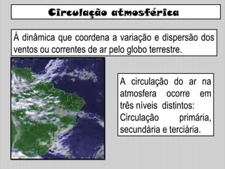 Circulação atmosférica
Á dinâmica que coordena a variação e dispersão dos
ventos ou correntes de ar pelo globo terrestre.
A circulação do ar na
atmosfera ocorre em
três níveis distintos:
Circulação primária,
secundária e terciária.
 