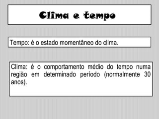 Clima e tempo
Clima: é o comportamento médio do tempo numa
região em determinado período (normalmente 30
anos).
Tempo: é o estado momentâneo do clima.
 