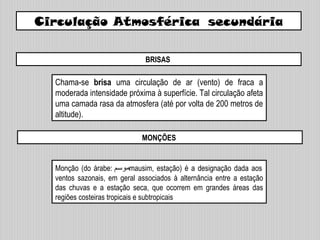 Circulação Atmosférica secundária
BRISAS
MONÇÕES
Chama-se brisa uma circulação de ar (vento) de fraca a
moderada intensidade próxima à superfície. Tal circulação afeta
uma camada rasa da atmosfera (até por volta de 200 metros de
altitude).
Monção (do árabe: ‫موسم‬mausim, estação) é a designação dada aos
ventos sazonais, em geral associados à alternância entre a estação
das chuvas e a estação seca, que ocorrem em grandes áreas das
regiões costeiras tropicais e subtropicais
 