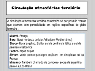 Circulação atmosférica terciária
A circulação atmosférica terciária caracteriza-se por possuir ventos
que ocorrem com periodicidade em regiões especificas do globo
terrestre .
Mistral- França
Bora- litoral nordeste do Mar Adriático ( Mediterrâneo)
Siroco- litoral argelino, Sicília, sul da península itálica e sul da
península balcânica
Foehm- Alpes suiços
Simum- vento quente que sopra do Saara em direção ao sul da
França.
Minuano- Também chamado de pampeiro, sopra da argentina
para o sul do Brasil.
 