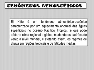 El Niño é um fenômeno atmosférico-oceânico
caracterizado por um aquecimento anormal das águas
superficiais no oceano Pacífico Tropical, e que pode
afetar o clima regional e global, mudando os padrões de
vento a nível mundial, e afetando assim, os regimes de
chuva em regiões tropicais e de latitudes médias
FENÔMENOS ATMOSFÉRICOS
 