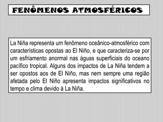 FENÔMENOS ATMOSFÉRICOS
La Niña representa um fenômeno oceânico-atmosférico com
características opostas ao El Niño, e que caracteriza-se por
um esfriamento anormal nas águas superficiais do oceano
pacífico tropical. Alguns dos impactos de La Niña tendem a
ser opostos aos de El Niño, mas nem sempre uma região
afetada pelo El Niño apresenta impactos significativos no
tempo e clima devido à La Niña.
 