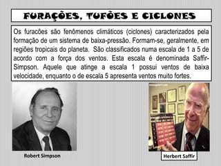 FURAÇÕES, TUFÕES E CICLONES
Os furacões são fenômenos climáticos (ciclones) caracterizados pela
formação de um sistema de baixa-pressão. Formam-se, geralmente, em
regiões tropicais do planeta. São classificados numa escala de 1 a 5 de
acordo com a força dos ventos. Esta escala é denominada Saffir-
Simpson. Aquele que atinge a escala 1 possui ventos de baixa
velocidade, enquanto o de escala 5 apresenta ventos muito fortes.
Herbert SaffirRobert Simpson
 