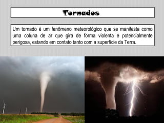 Um tornado é um fenômeno meteorológico que se manifesta como
uma coluna de ar que gira de forma violenta e potencialmente
perigosa, estando em contato tanto com a superfície da Terra.
Tornados
 