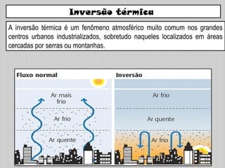 Inversão térmica
A inversão térmica é um fenômeno atmosférico muito comum nos grandes
centros urbanos industrializados, sobretudo naqueles localizados em áreas
cercadas por serras ou montanhas.
 