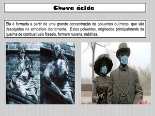 Chuva ácida
Ela é formada a partir de uma grande concentração de poluentes químicos, que são
despejados na atmosfera diariamente. Estes poluentes, originados principalmente da
queima de combustíveis fósseis, formam nuvens, neblinas.
 