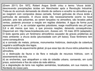 (Enem 2011) Em 1872, Robert Angus Smith criou o termo “chuva ácida”,
descrevendo precipitações ácidas em Manchester após a Revolução Industrial.
Trata-se do acúmulo demasiado de dióxido de carbono e enxofre na atmosfera que,
ao reagirem com compostos dessa camada, formam gotículas de chuva ácida e
partículas de aerossóis. A chuva ácida não necessariamente ocorre no local
poluidor, pois tais poluentes, ao serem lançados na atmosfera, são levados pelos
ventos, podendo provocar a reação em regiões distantes. A água de forma pura
apresenta pH 7, e, ao contatar agentes poluidores, reage modificando seu pH para
5,6 e até menos que isso, o que provoca reações, deixando consequências.
Disponível em: http://www.brasilescola.com. Acesso em: 18 maio 2010 (adaptado).
O texto aponta para um fenômeno atmosférico causador de graves problemas ao
meio ambiente: a chuva ácida (pluviosidade com pH baixo). Esse fenômeno tem
como consequência
a) a corrosão de metais, pinturas, monumentos históricos, destruição da cobertura
vegetal e acidificação dos lagos.
b) a diminuição do aquecimento global, já que esse tipo de chuva retira poluentes da
atmosfera.
c) a destruição da fauna e da flora e redução de recursos hídricos, com o
assoreamento dos rios.
d) as enchentes, que atrapalham a vida do cidadão urbano, corroendo, em curto
prazo, automóveis e fios de cobre da rede elétrica.
e) a degradação da terra nas regiões semiáridas, localizadas, em sua maioria, no
Nordeste do nosso país.
 