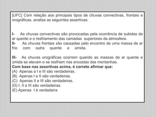[UFC] Com relação aos principais tipos de chuvas convectivas, frontais e
orográficas, analise as seguintes assertivas:
I- As chuvas convectivas são provocadas pela ocorrência de subidas de
ar quente e o resfriamento das camadas superiores da atmosfera.
II- As chuvas frontais são causadas pelo encontro de uma massa de ar
frio com outra quente e úmida.
III- As chuvas orográficas ocorrem quando as massas de ar quente e
úmida se elevam e se resfriam nas encostas das montanhas.
Com base nas assertivas acima, é correto afirmar que:
(A) Apenas a I e III são verdadeiras.
(B) Apenas I e II são verdadeiras.
(C) Apenas II e III são verdadeiras.
(D) I, II e III são verdadeiras.
(E) Apenas I é verdadeira
 