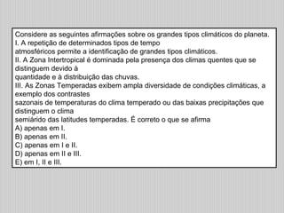 Considere as seguintes afirmações sobre os grandes tipos climáticos do planeta.
I. A repetição de determinados tipos de tempo
atmosféricos permite a identificação de grandes tipos climáticos.
II. A Zona Intertropical é dominada pela presença dos climas quentes que se
distinguem devido à
quantidade e à distribuição das chuvas.
III. As Zonas Temperadas exibem ampla diversidade de condições climáticas, a
exemplo dos contrastes
sazonais de temperaturas do clima temperado ou das baixas precipitações que
distinguem o clima
semiárido das latitudes temperadas. É correto o que se afirma
A) apenas em I.
B) apenas em II.
C) apenas em I e II.
D) apenas em II e III.
E) em I, II e III.
 