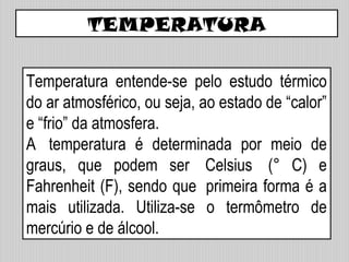Temperatura entende-se pelo estudo térmico
do ar atmosférico, ou seja, ao estado de “calor”
e “frio” da atmosfera.
A temperatura é determinada por meio de
graus, que podem ser Celsius (° C) e
Fahrenheit (F), sendo que primeira forma é a
mais utilizada. Utiliza-se o termômetro de
mercúrio e de álcool.
TEMPERATURA
 