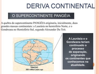 O SUPERCONTINENTE PANGÉIA
A quebra do supercontinente PANGÉIA originaria, inicialmente, duas
grandes massas continentais: a Laurásia no hemisfério Norte, e o
Gondwana no Hemisfério Sul, segundo Alexander Du Toit.


                                                          A Laurásia e o
                                                        Gondwana teriam
                                                          continuado o
                                                            processo
                                                          de separação,
                                                           originando
                                                       os continentes que
                                                         conhecemos na
                                                           atualidade.
 