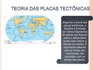 Segundo a teoria das
  placas tectônicas, a
   litosfera é formada
por vários fragmentos
de placas que flutuam
 sobre a astenosfera
 (parte mais interior e
viscosa do manto). É
  importante salientar
    que os limites dos
      continentes não
    coincidem com os
   limites das placas.
 