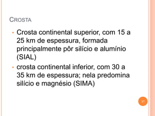 CROSTA
•   Crosta continental superior, com 15 a
    25 km de espessura, formada
    principalmente pôr silício e alumínio
    (SIAL)
•   crosta continental inferior, com 30 a
    35 km de espessura; nela predomina
    silício e magnésio (SIMA)

                                            17
 