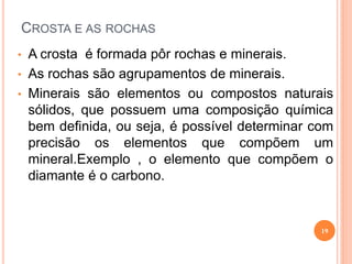 CROSTA E AS ROCHAS
• A crosta é formada pôr rochas e minerais.
• As rochas são agrupamentos de minerais.
• Minerais são elementos ou compostos naturais
  sólidos, que possuem uma composição química
  bem definida, ou seja, é possível determinar com
  precisão os elementos que compõem um
  mineral.Exemplo , o elemento que compõem o
  diamante é o carbono.


                                                19
 