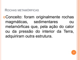 ROCHAS METAMÓRFICAS

Conceito: foram originalmente rochas
 magmáticas, sedimentares          ou
 metamórficas que, pela ação do calor
 ou da pressão do interior da Terra,
 adquiriram outra estrutura.


                                    27
 