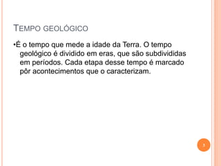 TEMPO GEOLÓGICO
•É o tempo que mede a idade da Terra. O tempo
  geológico é dividido em eras, que são subdivididas
  em períodos. Cada etapa desse tempo é marcado
  pôr acontecimentos que o caracterizam.




                                                       3
 