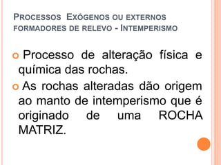 PROCESSOS EXÓGENOS OU EXTERNOS
FORMADORES DE RELEVO - INTEMPERISMO


 Processo de alteração física e
 química das rochas.
 As rochas alteradas dão origem
 ao manto de intemperismo que é
 originado de uma ROCHA
 MATRIZ.
 