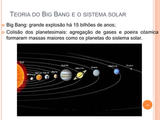 TEORIA DO BIG BANG E O SISTEMA SOLAR
   Big Bang: grande explosão há 15 bilhões de anos;
   Colisão dos planetesimais: agregação de gases e poeira cósmica
    formaram massas maiores como os planetas do sistema solar.




                                                             4
 