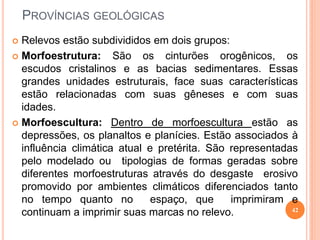 PROVÍNCIAS GEOLÓGICAS
 Relevos estão subdivididos em dois grupos:
 Morfoestrutura:     São os cinturões orogênicos, os
  escudos cristalinos e as bacias sedimentares. Essas
  grandes unidades estruturais, face suas características
  estão relacionadas com suas gêneses e com suas
  idades.
 Morfoescultura: Dentro de morfoescultura estão as
  depressões, os planaltos e planícies. Estão associados à
  influência climática atual e pretérita. São representadas
  pelo modelado ou tipologias de formas geradas sobre
  diferentes morfoestruturas através do desgaste erosivo
  promovido por ambientes climáticos diferenciados tanto
  no tempo quanto no          espaço, que     imprimiram e
                                                          42
  continuam a imprimir suas marcas no relevo.
 