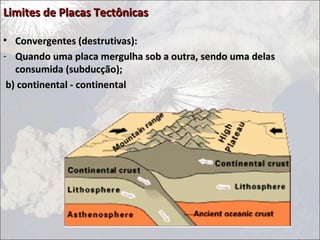 Limites de Placas Tectônicas

• Convergentes (destrutivas):
- Quando uma placa mergulha sob a outra, sendo uma delas
   consumida (subducção);
 b) continental - continental
 