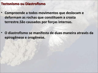Tectonismo ou Diastrofismo

• Compreende a todos movimentos que deslocam e
  deformam as rochas que constituem a crosta
  terrestre.São causados por forças internas.

• O diastrofismo se manifesta de duas maneira através da
  epirogênese e orogênese.
 