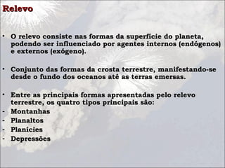Relevo


• O relevo consiste nas formas da superfície do planeta,
  podendo ser influenciado por agentes internos (endógenos)
  e externos (exógeno).

• Conjunto das formas da crosta terrestre, manifestando-se
  desde o fundo dos oceanos até as terras emersas.

• Entre as principais formas apresentadas pelo relevo
  terrestre, os quatro tipos principais são:
- Montanhas
- Planaltos
- Planícies
- Depressões
 