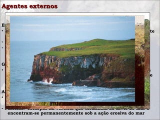 Agentes externos

Enxurrada
• Grande quantidade de água que corre com violência, resultante
  de chuvas abundantes.
- Ravinas: sulcos profundos em áreas inclinadas
- Voçorocas: enormes buracos que destroem trechos de terra
  cultiváveis, prejudicando a agricultura

Geleiras
• Quando uma massa de gelo se desloca, realiza um trabalho de
  erosão nas rochas que as cercam, formando vales em forma de
  U.

Abrasão marinha
• É a erosão provocado pelo mar, devido à ação contínua das
   ondas que atacam a base e os paredões rochosos do litoral.
- Falésias:  escarpas na vertical que terminam ao nível do mar e
   encontram-se permanentemente sob a ação erosiva do mar
 
