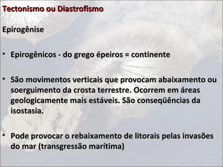 Tectonismo ou DiastrofismoTectonismo ou Diastrofismo
EpirogêniseEpirogênise
• Epirogênicos - do grego épeiros = continenteEpirogênicos - do grego épeiros = continente
• São movimentos verticais que provocam abaixamento ouSão movimentos verticais que provocam abaixamento ou
soerguimento da crosta terrestre. Ocorrem em áreassoerguimento da crosta terrestre. Ocorrem em áreas
geologicamente mais estáveis. São conseqüências dageologicamente mais estáveis. São conseqüências da
isostasia.isostasia.
• Pode provocar o rebaixamento de litorais pelas invasõesPode provocar o rebaixamento de litorais pelas invasões
do mar (transgressão marítima)do mar (transgressão marítima)
 