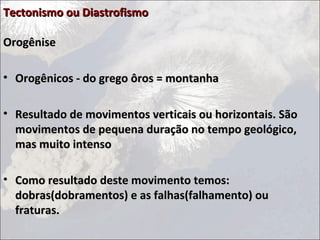 Tectonismo ou DiastrofismoTectonismo ou Diastrofismo
OrogêniseOrogênise
• Orogênicos - do grego ôros = montanhaOrogênicos - do grego ôros = montanha
• Resultado de movimentos verticais ou horizontais. SãoResultado de movimentos verticais ou horizontais. São
movimentos de pequena duração no tempo geológico,movimentos de pequena duração no tempo geológico,
mas muito intensomas muito intenso
• Como resultado deste movimento temos:Como resultado deste movimento temos:
dobras(dobramentos) e as falhas(falhamento) oudobras(dobramentos) e as falhas(falhamento) ou
fraturas.fraturas.
 