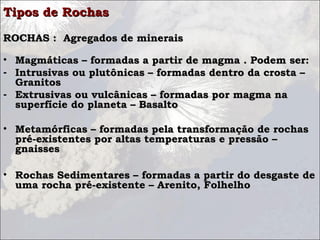 Tipos de RochasTipos de Rochas
ROCHAS : Agregados de minerais ROCHAS : Agregados de minerais 
• Magmáticas – formadas a partir de magma . Podem ser:Magmáticas – formadas a partir de magma . Podem ser:
- Intrusivas ou plutônicas – formadas dentro da crosta –Intrusivas ou plutônicas – formadas dentro da crosta –
GranitosGranitos
- Extrusivas ou vulcânicas – formadas por magma naExtrusivas ou vulcânicas – formadas por magma na
superfície do planeta – Basaltosuperfície do planeta – Basalto
  
• Metamórficas – formadas pela transformação de rochasMetamórficas – formadas pela transformação de rochas
pré-existentes por altas temperaturas e pressão –pré-existentes por altas temperaturas e pressão –
gnaissesgnaisses
• Rochas Sedimentares – formadas a partir do desgaste deRochas Sedimentares – formadas a partir do desgaste de
uma rocha pré-existente – Arenito, Folhelhouma rocha pré-existente – Arenito, Folhelho
  
 