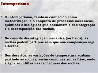 IntemperismoIntemperismo
• O intemperismo, também conhecido como
meteorização, é o conjunto de processos mecânicos,
químicos e biológicos que ocasionam a desintegração
e a decomposição das rochas.
• No caso da desintegração mecânica (ou física), as
rochas podem partir-se sem que sua composição seja
alterada.
• Nos desertos, as variações de temperatura acabam
partindo as rochas, assim como nas zonas frias, onde
a água se infiltra nas rachaduras das rochas.
 