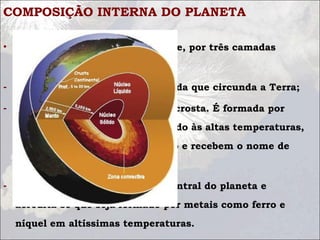 COMPOSIÇÃO INTERNA DO PLANETA
• Terra é constituída, basicamente, por três camadas
estáticas:
- Crosta - Camada superficial sólida que circunda a Terra;
- Manto - camada logo abaixo da crosta. É formada por
vários tipos de rochas que, devido às altas temperaturas,
encontram-se no estado pastoso e recebem o nome de
magma;
- Núcleo - Compreende a parte central do planeta e
acredita-se que seja formado por metais como ferro e
níquel em altíssimas temperaturas.
 