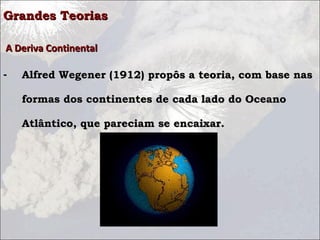 Grandes TeoriasGrandes Teorias
A Deriva ContinentalA Deriva Continental
- Alfred Wegener (1912) propôs a teoria, com base nasAlfred Wegener (1912) propôs a teoria, com base nas
formas dos continentes de cada lado do Oceanoformas dos continentes de cada lado do Oceano
Atlântico, que pareciam se encaixar.Atlântico, que pareciam se encaixar.
 