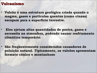 VulcanismoVulcanismo
• Vulcão é uma estrutura geológica criada quando o
magma, gases e partículas quentes (como cinzas)
escapam para a superfície terrestre.
• Eles ejetam altas quantidades de poeira, gases e
aerossóis na atmosfera, podendo causar resfriamento
climático temporário.
• São freqüentemente considerados causadores de
poluição natural. Tipicamente, os vulcões apresentam
formato cônico e montanhoso
 