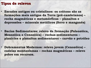 Tipos de relevosTipos de relevos
• Escudos antigos ou cristalinos: os crátons são as
formações mais antigas da Terra (pré-cambrianos) –
rocha magmáticas e metamórficas – planaltos e
depressões – minerais metálicos (ferro e manganês)
• Bacias Sedimentares: relevo de formação (Paleozóica,
Mesozóica e Cenozóica) – rochas sedimentares –
planícies e planaltos sedimentares – carvão e petróleo
• Dobramentos Modernos: relevo jovem (Cenozóica) –
cadeias montanhosas – rochas magmáticas – relevo
pobre em recursos.
 