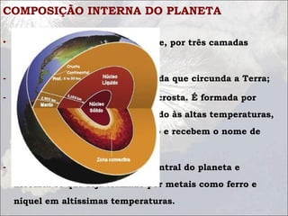 COMPOSIÇÃO INTERNA DO PLANETA
• Terra é constituída, basicamente, por três camadas
estáticas:
- Crosta - Camada superficial sólida que circunda a Terra;
- Manto - camada logo abaixo da crosta. É formada por
vários tipos de rochas que, devido às altas temperaturas,
encontram-se no estado pastoso e recebem o nome de
magma;
- Núcleo - Compreende a parte central do planeta e
acredita-se que seja formado por metais como ferro e
níquel em altíssimas temperaturas.
 