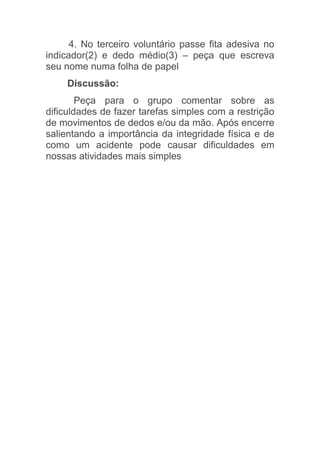 4. No terceiro voluntário passe fita adesiva no
indicador(2) e dedo médio(3) – peça que escreva
seu nome numa folha de papel
    Discussão:
        Peça para o grupo comentar sobre as
dificuldades de fazer tarefas simples com a restrição
de movimentos de dedos e/ou da mão. Após encerre
salientando a importância da integridade física e de
como um acidente pode causar dificuldades em
nossas atividades mais simples
 