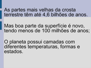 As partes mais velhas da crosta
terrestre têm até 4,6 bilhões de anos.

Mas boa parte da superfície é novo,
tendo menos de 100 milhões de anos;

O planeta possui camadas com
diferentes temperaturas, formas e
estados.
 
