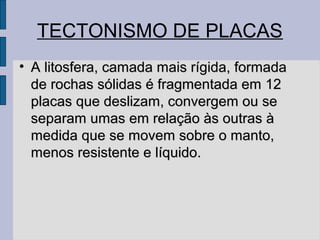 TECTONISMO DE PLACAS
• A litosfera, camada mais rígida, formada
  de rochas sólidas é fragmentada em 12
  placas que deslizam, convergem ou se
  separam umas em relação às outras à
  medida que se movem sobre o manto,
  menos resistente e líquido.
 