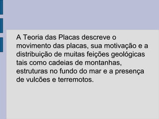 A Teoria das Placas descreve o
movimento das placas, sua motivação e a
distribuição de muitas feições geológicas
tais como cadeias de montanhas,
estruturas no fundo do mar e a presença
de vulcões e terremotos.
 