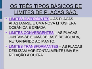 OS TRÊS TIPOS BÁSICOS DE
   LIMITES DE PLACAS SÃO:
• LIMITES DIVERGENTES – AS PLACAS
  AFASTAM-SE E UMA NOVA LITOSFERA
  OCEÂNICA É CRIADA.
• LIMITES CONVERGENTES – AS PLACAS
  JUNTAM-SE E UMA DELAS É RECICLADA,
  RETORNANDO AO MANTO.
• LIMITES TRANSFORMANTES – AS PLACAS
  DESLIZAM HORIZONTALMENTE UMA EM
  RELAÇÃO À OUTRA.
 