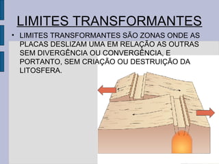LIMITES TRANSFORMANTES
• LIMITES TRANSFORMANTES SÃO ZONAS ONDE AS
  PLACAS DESLIZAM UMA EM RELAÇÃO AS OUTRAS
  SEM DIVERGÊNCIA OU CONVERGÊNCIA, E
  PORTANTO, SEM CRIAÇÃO OU DESTRUIÇÃO DA
  LITOSFERA.
 
