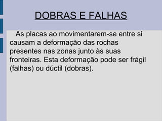 DOBRAS E FALHAS
  As placas ao movimentarem-se entre si
causam a deformação das rochas
presentes nas zonas junto às suas
fronteiras. Esta deformação pode ser frágil
(falhas) ou dúctil (dobras).
 