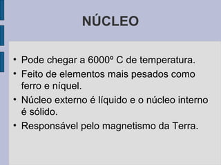 NÚCLEO

• Pode chegar a 6000º C de temperatura.
• Feito de elementos mais pesados como
  ferro e níquel.
• Núcleo externo é líquido e o núcleo interno
  é sólido.
• Responsável pelo magnetismo da Terra.
 