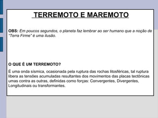 TERREMOTO E MAREMOTO

OBS: Em poucos segundos, o planeta faz lembrar ao ser humano que a noção de
“Terra Firme” é uma ilusão.




O QUE É UM TERREMOTO?
É uma onda sísmica, ocasionada pela ruptura das rochas litosféricas, tal ruptura
libera as tensões acumuladas resultantes dos movimentos das placas tectônicas
umas contra as outras, definidas como forças: Convergentes, Divergentes,
Longitudinais ou transformantes.
 
