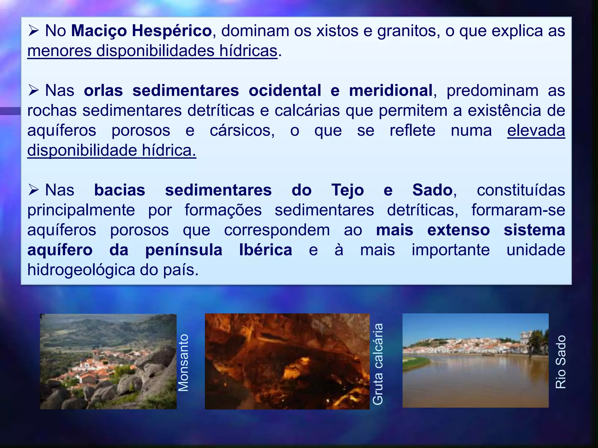  No Maciço Hespérico, dominam os xistos e granitos, o que explica as
menores disponibilidades hídricas.
 Nas orlas sedimentares ocidental e meridional, predominam as
rochas sedimentares detríticas e calcárias que permitem a existência de
aquíferos porosos e cársicos, o que se reflete numa elevada
disponibilidade hídrica.
 Nas bacias sedimentares do Tejo e Sado, constituídas
principalmente por formações sedimentares detríticas, formaram-se
aquíferos porosos que correspondem ao mais extenso sistema
aquífero da península Ibérica e à mais importante unidade
hidrogeológica do país.
Monsanto
RioSado
Grutacalcária
 