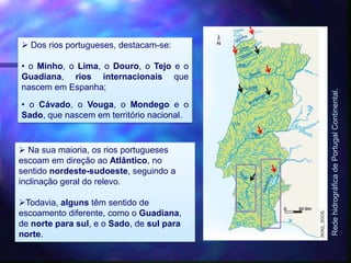  Dos rios portugueses, destacam-se:
• o Minho, o Lima, o Douro, o Tejo e o
Guadiana, rios internacionais que
nascem em Espanha;
• o Cávado, o Vouga, o Mondego e o
Sado, que nascem em território nacional.
RedehidrográficadePortugalContinental.
 Na sua maioria, os rios portugueses
escoam em direção ao Atlântico, no
sentido nordeste-sudoeste, seguindo a
inclinação geral do relevo.
Todavia, alguns têm sentido de
escoamento diferente, como o Guadiana,
de norte para sul, e o Sado, de sul para
norte.
 
