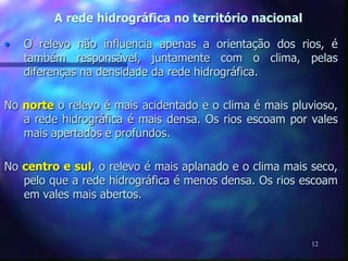 A rede hidrográfica no território nacional
12
• O relevo não influencia apenas a orientação dos rios, é
também responsável, juntamente com o clima, pelas
diferenças na densidade da rede hidrográfica.
No norte o relevo é mais acidentado e o clima é mais pluvioso,
a rede hidrográfica é mais densa. Os rios escoam por vales
mais apertados e profundos.
No centro e sul, o relevo é mais aplanado e o clima mais seco,
pelo que a rede hidrográfica é menos densa. Os rios escoam
em vales mais abertos.
 